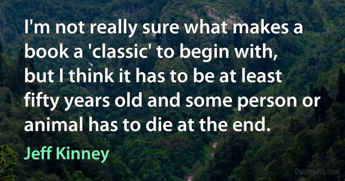 I'm not really sure what makes a book a 'classic' to begin with, but I think it has to be at least fifty years old and some person or animal has to die at the end. (Jeff Kinney)