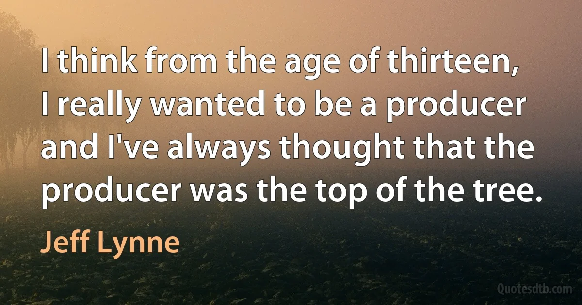 I think from the age of thirteen, I really wanted to be a producer and I've always thought that the producer was the top of the tree. (Jeff Lynne)