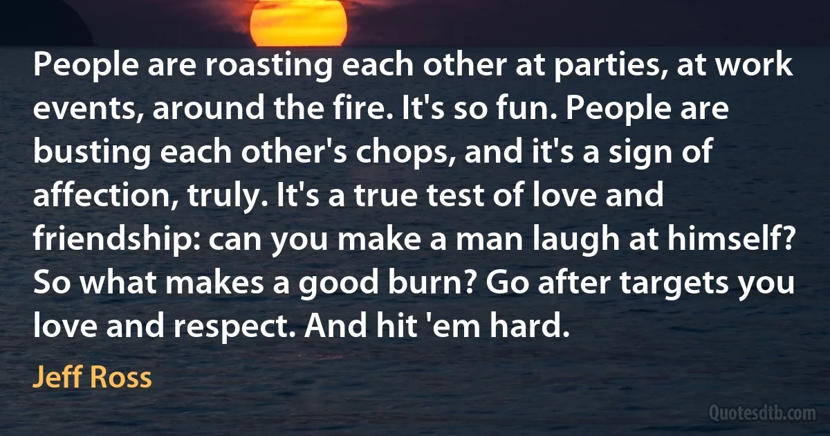 People are roasting each other at parties, at work events, around the fire. It's so fun. People are busting each other's chops, and it's a sign of affection, truly. It's a true test of love and friendship: can you make a man laugh at himself? So what makes a good burn? Go after targets you love and respect. And hit 'em hard. (Jeff Ross)