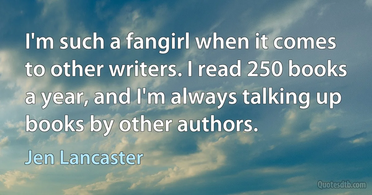 I'm such a fangirl when it comes to other writers. I read 250 books a year, and I'm always talking up books by other authors. (Jen Lancaster)