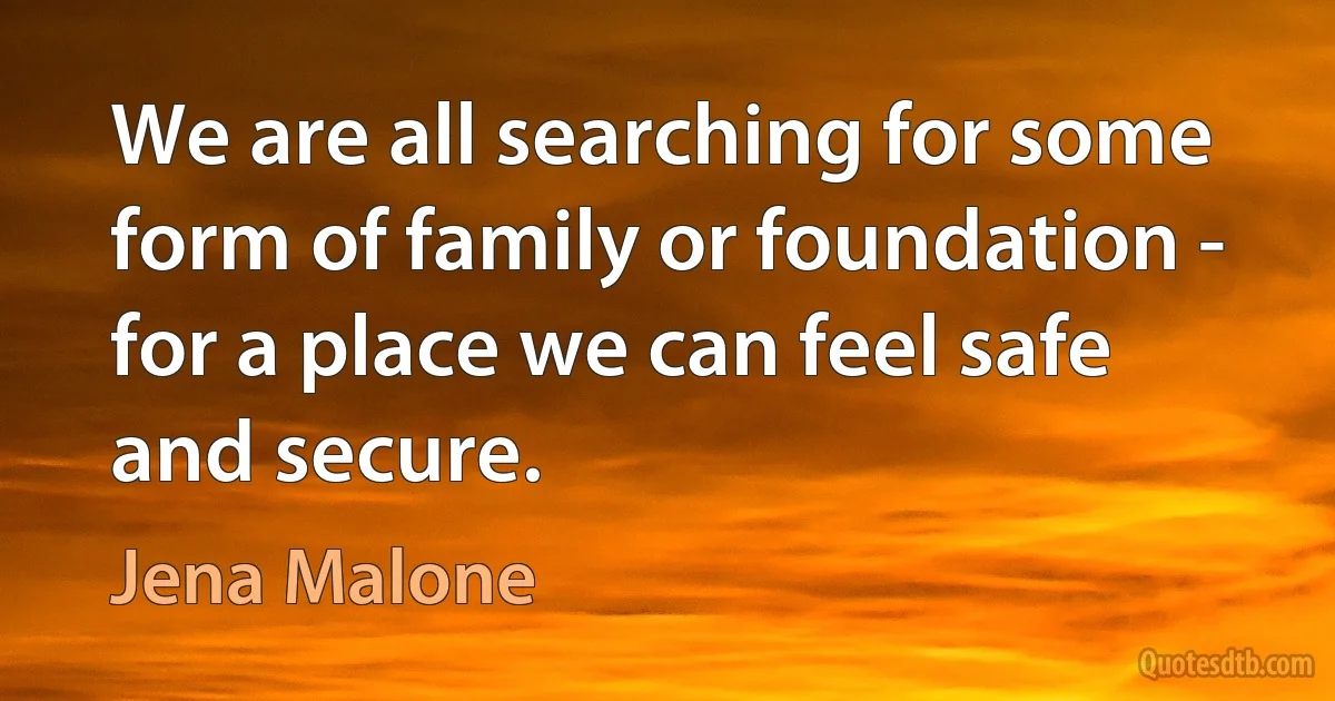 We are all searching for some form of family or foundation - for a place we can feel safe and secure. (Jena Malone)