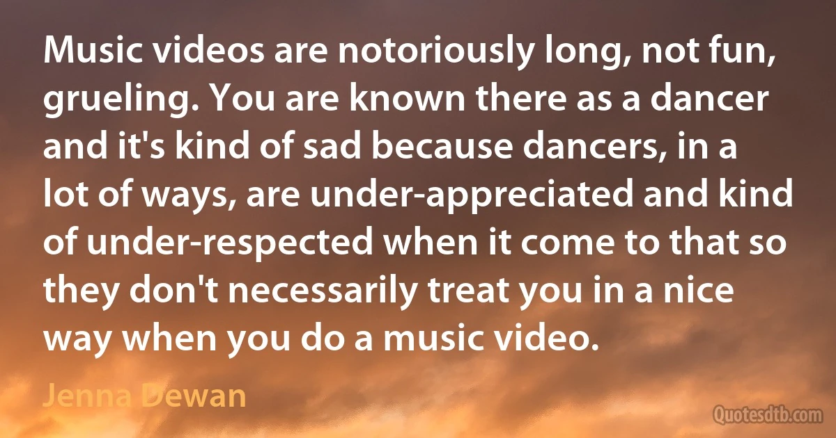 Music videos are notoriously long, not fun, grueling. You are known there as a dancer and it's kind of sad because dancers, in a lot of ways, are under-appreciated and kind of under-respected when it come to that so they don't necessarily treat you in a nice way when you do a music video. (Jenna Dewan)