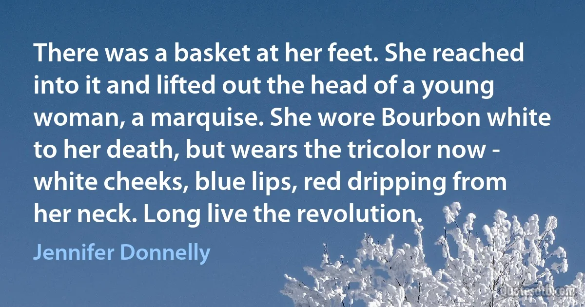 There was a basket at her feet. She reached into it and lifted out the head of a young woman, a marquise. She wore Bourbon white to her death, but wears the tricolor now - white cheeks, blue lips, red dripping from her neck. Long live the revolution. (Jennifer Donnelly)