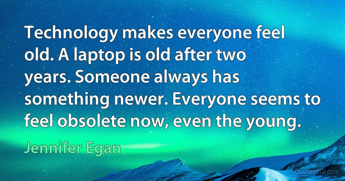 Technology makes everyone feel old. A laptop is old after two years. Someone always has something newer. Everyone seems to feel obsolete now, even the young. (Jennifer Egan)