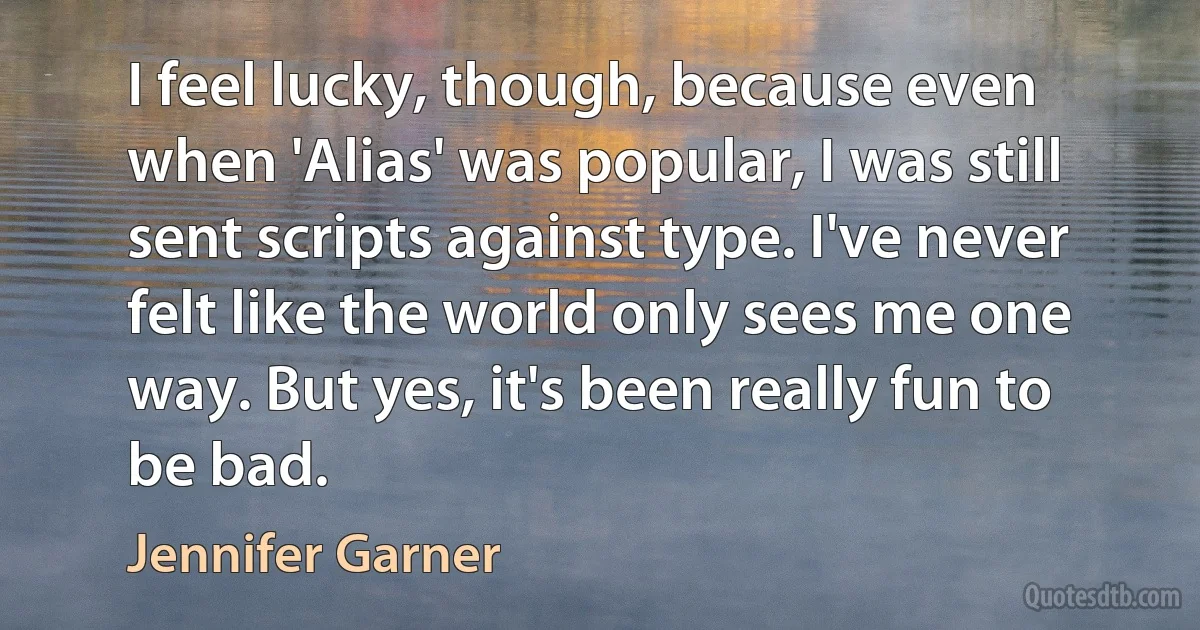 I feel lucky, though, because even when 'Alias' was popular, I was still sent scripts against type. I've never felt like the world only sees me one way. But yes, it's been really fun to be bad. (Jennifer Garner)