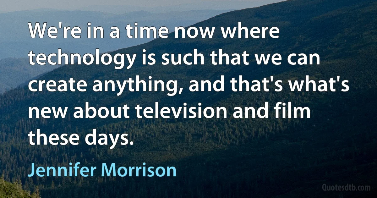 We're in a time now where technology is such that we can create anything, and that's what's new about television and film these days. (Jennifer Morrison)