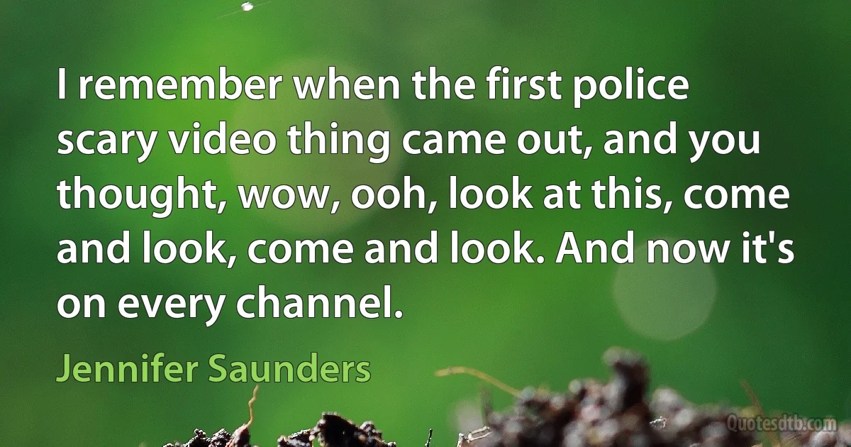 I remember when the first police scary video thing came out, and you thought, wow, ooh, look at this, come and look, come and look. And now it's on every channel. (Jennifer Saunders)