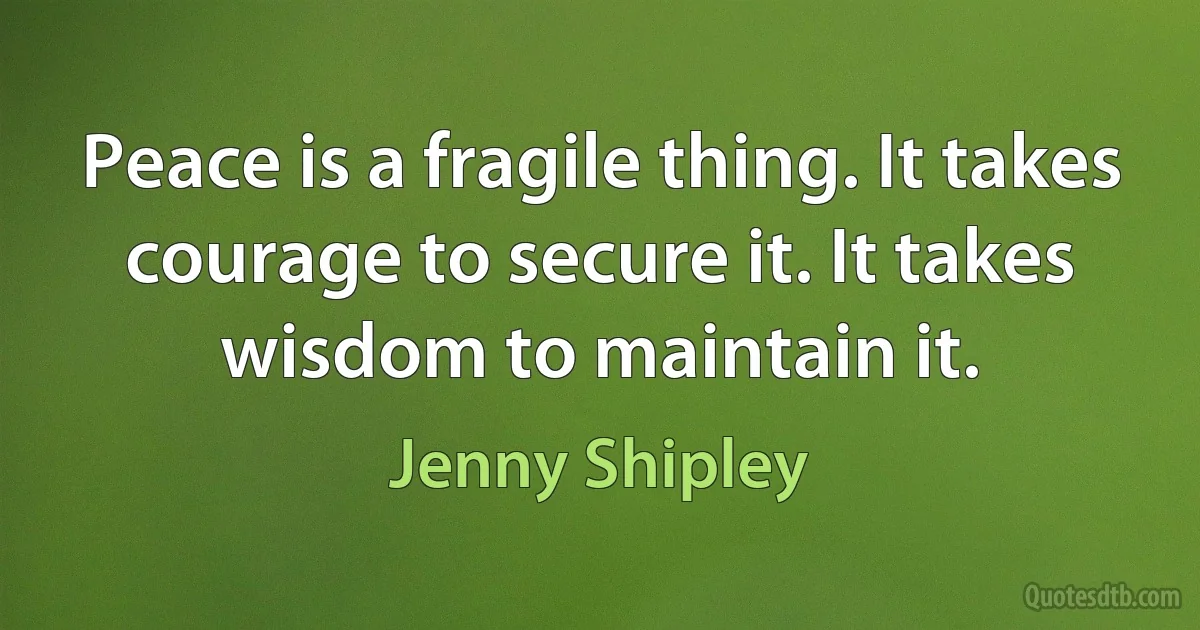 Peace is a fragile thing. It takes courage to secure it. It takes wisdom to maintain it. (Jenny Shipley)