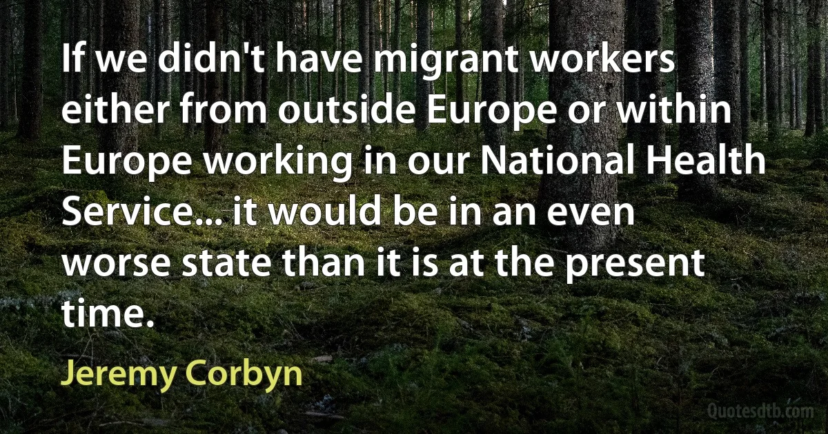 If we didn't have migrant workers either from outside Europe or within Europe working in our National Health Service... it would be in an even worse state than it is at the present time. (Jeremy Corbyn)