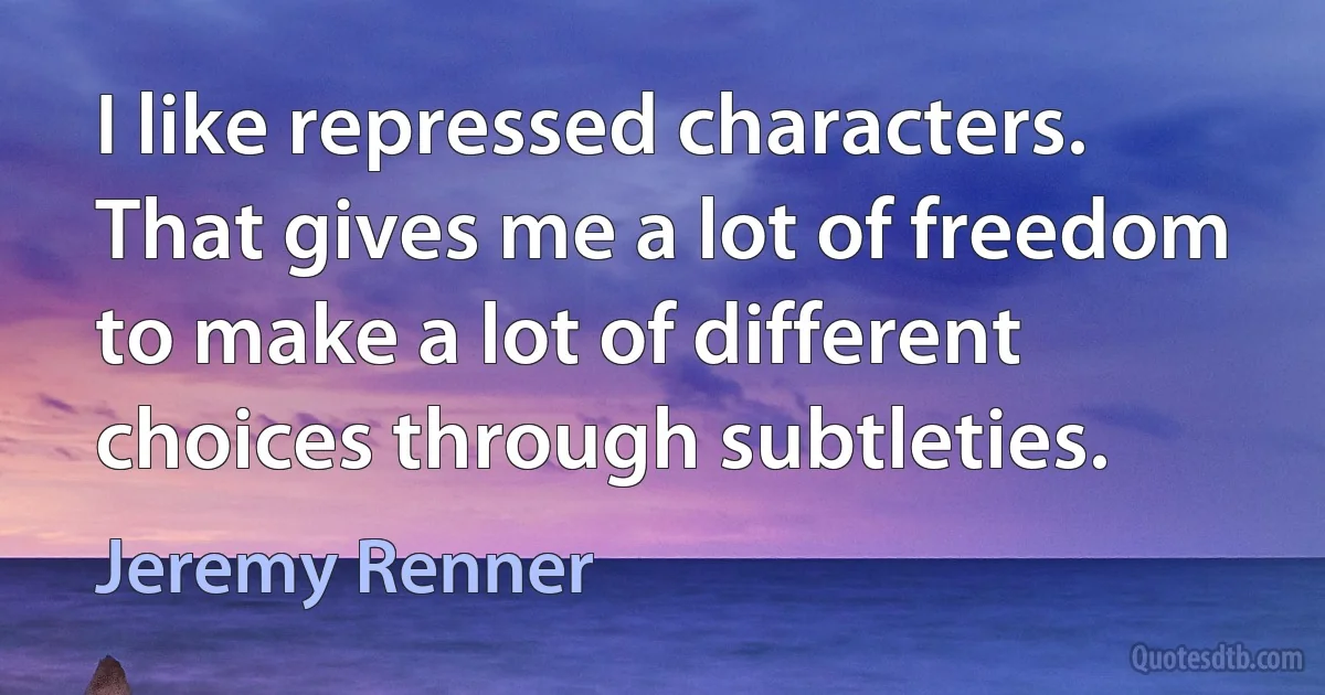 I like repressed characters. That gives me a lot of freedom to make a lot of different choices through subtleties. (Jeremy Renner)