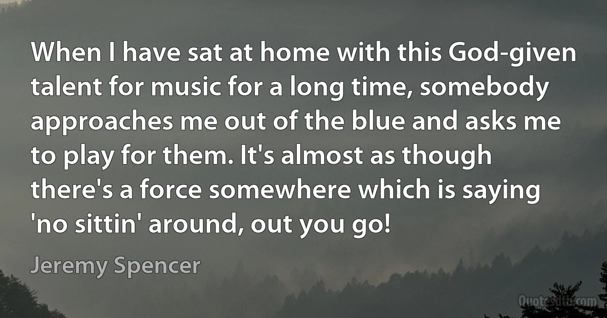 When I have sat at home with this God-given talent for music for a long time, somebody approaches me out of the blue and asks me to play for them. It's almost as though there's a force somewhere which is saying 'no sittin' around, out you go! (Jeremy Spencer)