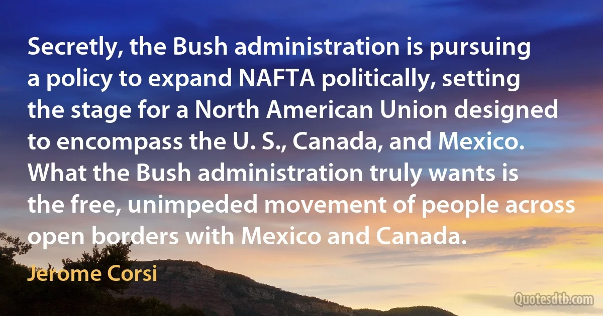 Secretly, the Bush administration is pursuing a policy to expand NAFTA politically, setting the stage for a North American Union designed to encompass the U. S., Canada, and Mexico. What the Bush administration truly wants is the free, unimpeded movement of people across open borders with Mexico and Canada. (Jerome Corsi)