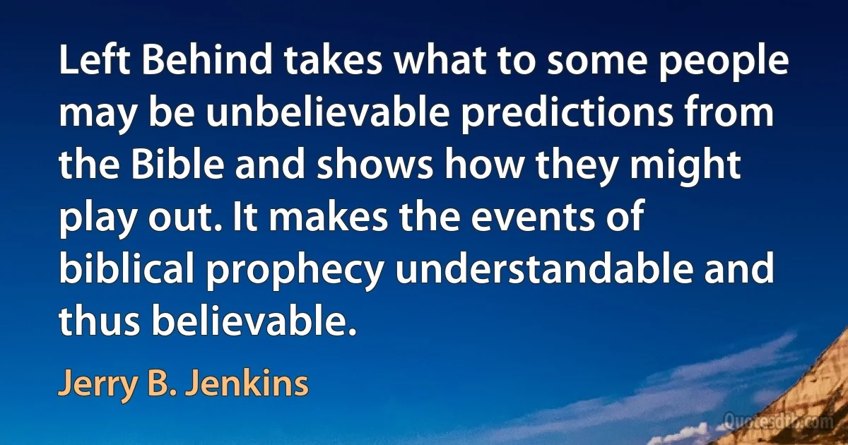 Left Behind takes what to some people may be unbelievable predictions from the Bible and shows how they might play out. It makes the events of biblical prophecy understandable and thus believable. (Jerry B. Jenkins)