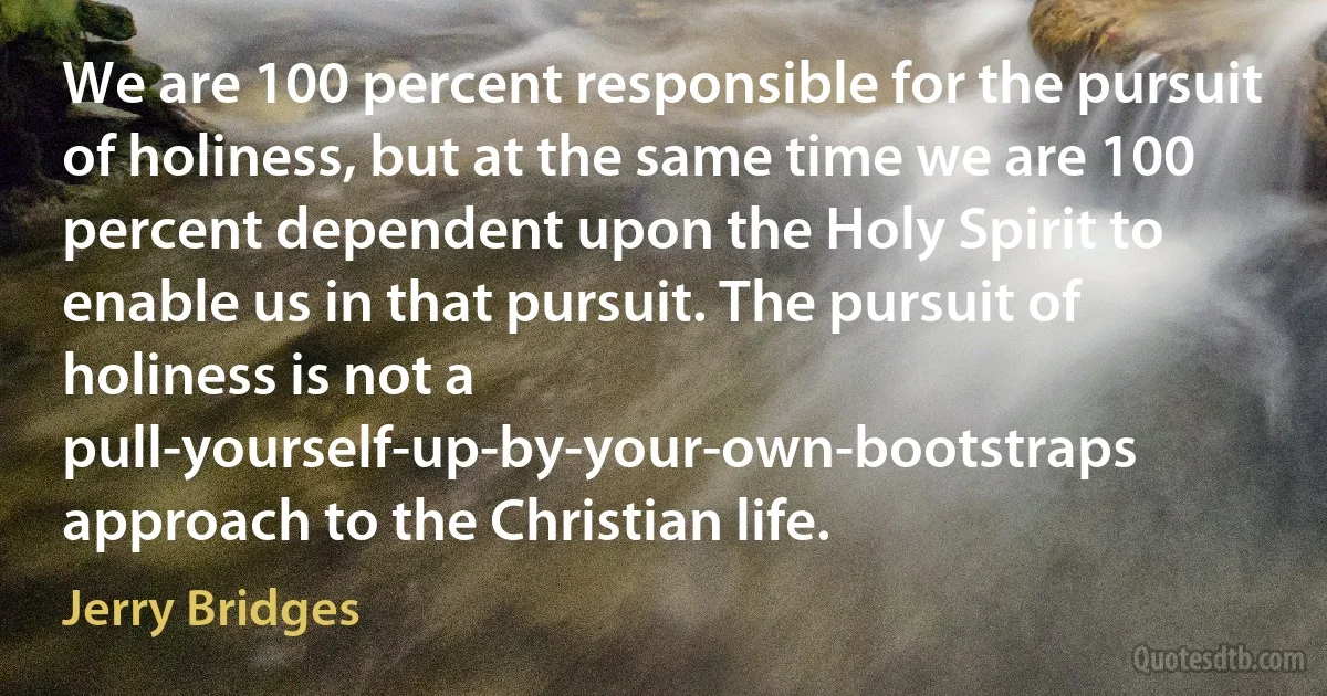 We are 100 percent responsible for the pursuit of holiness, but at the same time we are 100 percent dependent upon the Holy Spirit to enable us in that pursuit. The pursuit of holiness is not a pull-yourself-up-by-your-own-bootstraps approach to the Christian life. (Jerry Bridges)