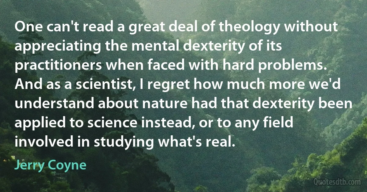 One can't read a great deal of theology without appreciating the mental dexterity of its practitioners when faced with hard problems. And as a scientist, I regret how much more we'd understand about nature had that dexterity been applied to science instead, or to any field involved in studying what's real. (Jerry Coyne)