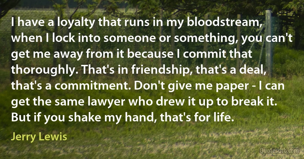 I have a loyalty that runs in my bloodstream, when I lock into someone or something, you can't get me away from it because I commit that thoroughly. That's in friendship, that's a deal, that's a commitment. Don't give me paper - I can get the same lawyer who drew it up to break it. But if you shake my hand, that's for life. (Jerry Lewis)