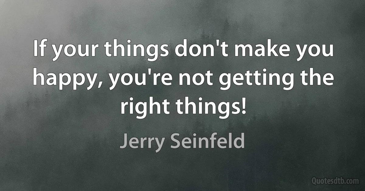 If your things don't make you happy, you're not getting the right things! (Jerry Seinfeld)