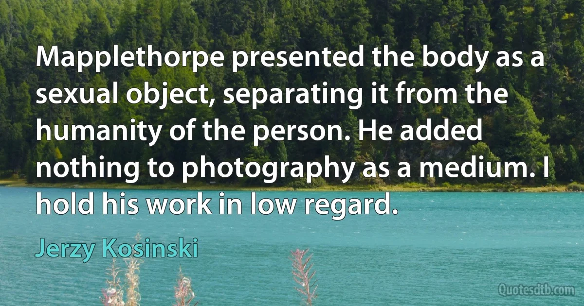 Mapplethorpe presented the body as a sexual object, separating it from the humanity of the person. He added nothing to photography as a medium. I hold his work in low regard. (Jerzy Kosinski)