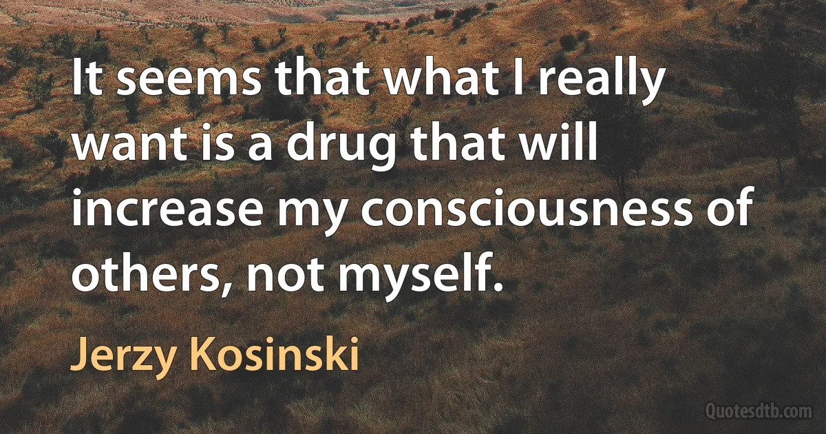 It seems that what I really want is a drug that will increase my consciousness of others, not myself. (Jerzy Kosinski)