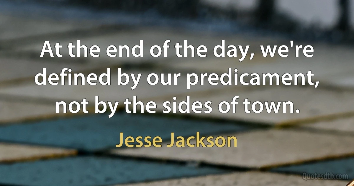 At the end of the day, we're defined by our predicament, not by the sides of town. (Jesse Jackson)