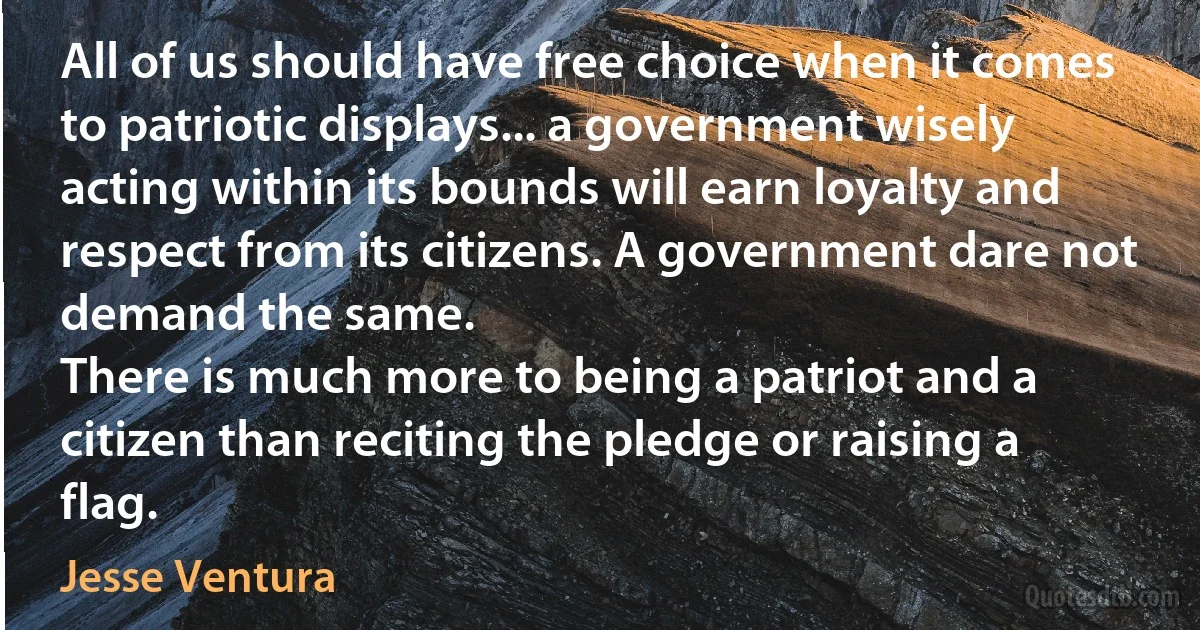 All of us should have free choice when it comes to patriotic displays... a government wisely acting within its bounds will earn loyalty and respect from its citizens. A government dare not demand the same.
There is much more to being a patriot and a citizen than reciting the pledge or raising a flag. (Jesse Ventura)