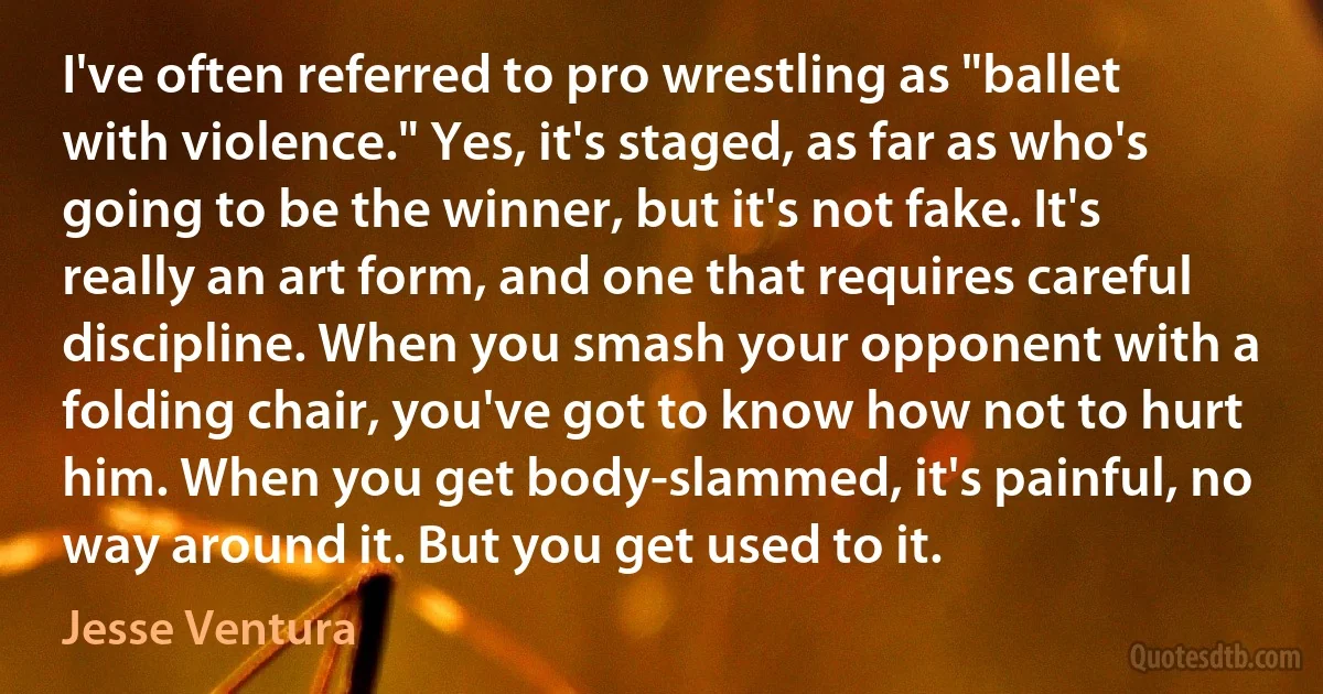 I've often referred to pro wrestling as "ballet with violence." Yes, it's staged, as far as who's going to be the winner, but it's not fake. It's really an art form, and one that requires careful discipline. When you smash your opponent with a folding chair, you've got to know how not to hurt him. When you get body-slammed, it's painful, no way around it. But you get used to it. (Jesse Ventura)