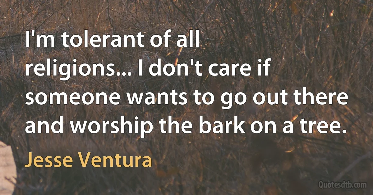 I'm tolerant of all religions... I don't care if someone wants to go out there and worship the bark on a tree. (Jesse Ventura)