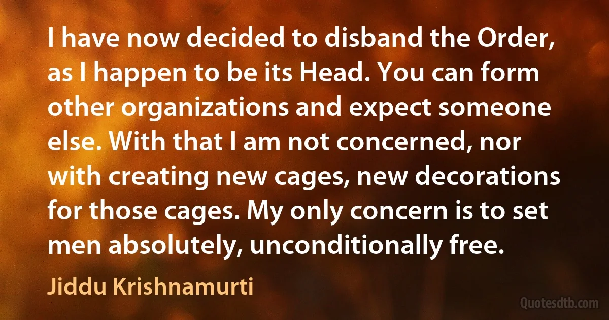 I have now decided to disband the Order, as I happen to be its Head. You can form other organizations and expect someone else. With that I am not concerned, nor with creating new cages, new decorations for those cages. My only concern is to set men absolutely, unconditionally free. (Jiddu Krishnamurti)