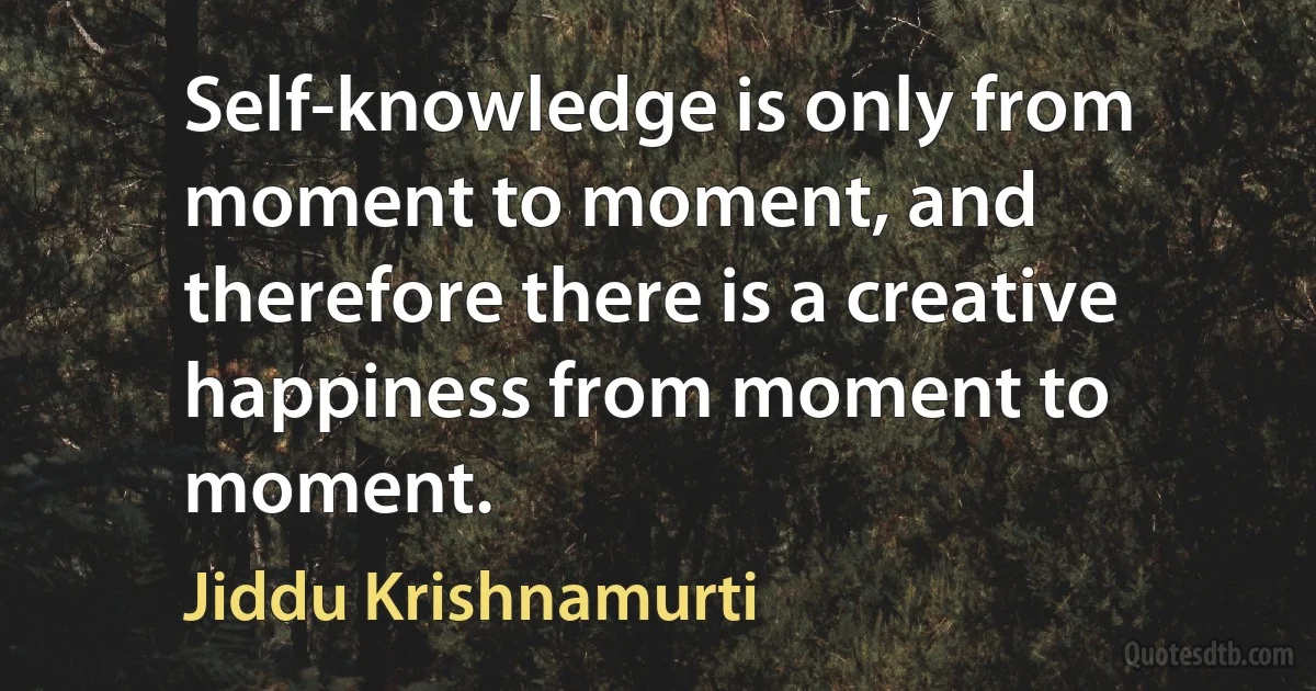 Self-knowledge is only from moment to moment, and therefore there is a creative happiness from moment to moment. (Jiddu Krishnamurti)