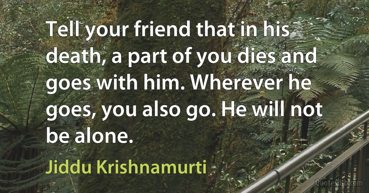 Tell your friend that in his death, a part of you dies and goes with him. Wherever he goes, you also go. He will not be alone. (Jiddu Krishnamurti)