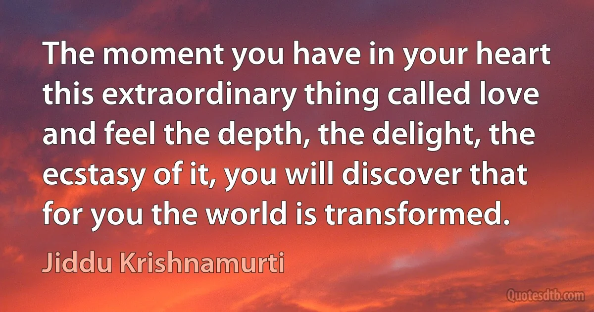 The moment you have in your heart this extraordinary thing called love and feel the depth, the delight, the ecstasy of it, you will discover that for you the world is transformed. (Jiddu Krishnamurti)