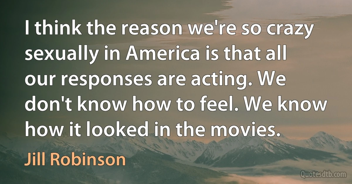 I think the reason we're so crazy sexually in America is that all our responses are acting. We don't know how to feel. We know how it looked in the movies. (Jill Robinson)