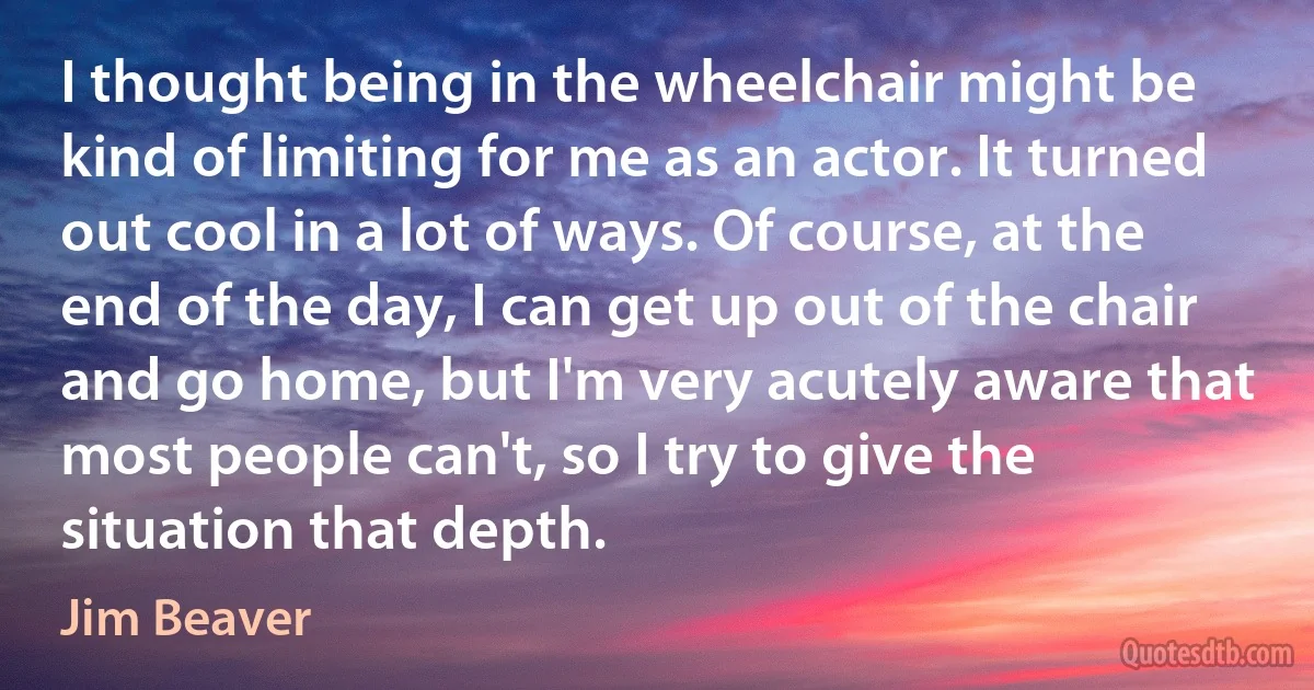 I thought being in the wheelchair might be kind of limiting for me as an actor. It turned out cool in a lot of ways. Of course, at the end of the day, I can get up out of the chair and go home, but I'm very acutely aware that most people can't, so I try to give the situation that depth. (Jim Beaver)