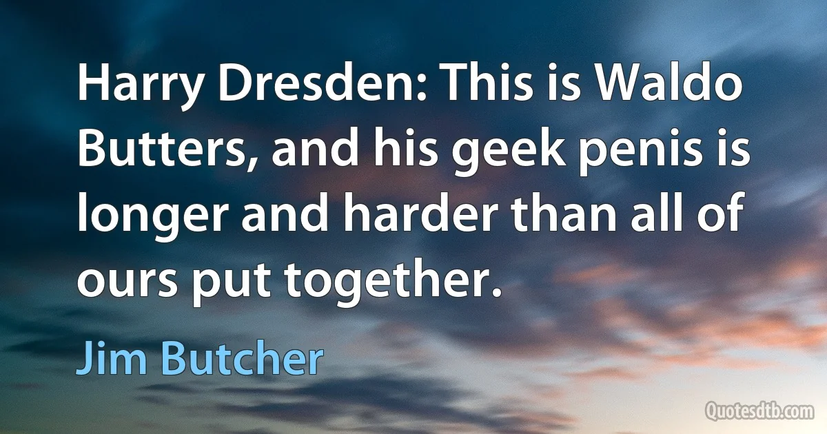 Harry Dresden: This is Waldo Butters, and his geek penis is longer and harder than all of ours put together. (Jim Butcher)