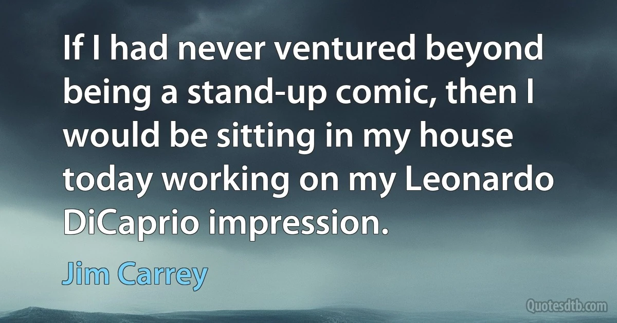 If I had never ventured beyond being a stand-up comic, then I would be sitting in my house today working on my Leonardo DiCaprio impression. (Jim Carrey)