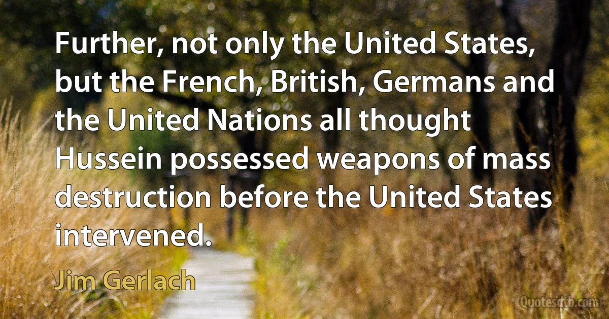 Further, not only the United States, but the French, British, Germans and the United Nations all thought Hussein possessed weapons of mass destruction before the United States intervened. (Jim Gerlach)