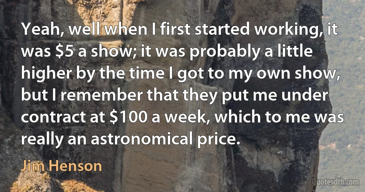 Yeah, well when I first started working, it was $5 a show; it was probably a little higher by the time I got to my own show, but I remember that they put me under contract at $100 a week, which to me was really an astronomical price. (Jim Henson)