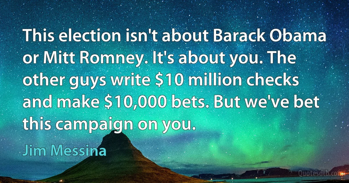 This election isn't about Barack Obama or Mitt Romney. It's about you. The other guys write $10 million checks and make $10,000 bets. But we've bet this campaign on you. (Jim Messina)