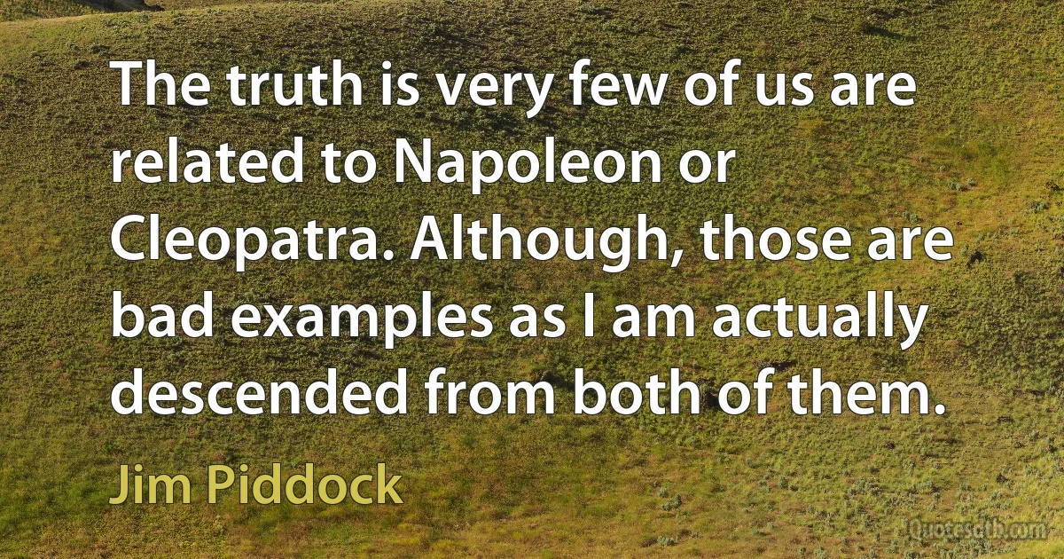 The truth is very few of us are related to Napoleon or Cleopatra. Although, those are bad examples as I am actually descended from both of them. (Jim Piddock)