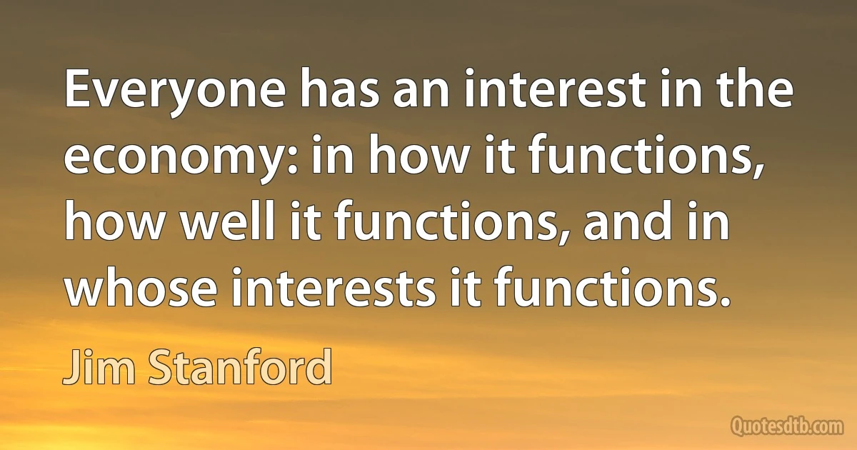 Everyone has an interest in the economy: in how it functions, how well it functions, and in whose interests it functions. (Jim Stanford)