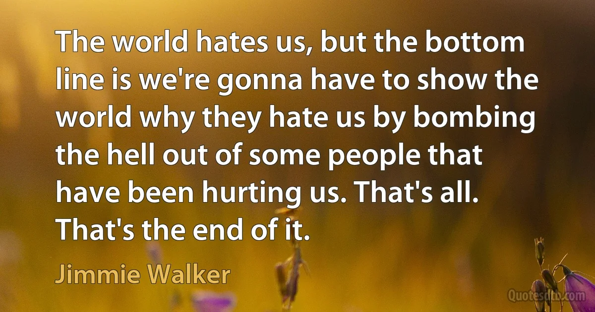 The world hates us, but the bottom line is we're gonna have to show the world why they hate us by bombing the hell out of some people that have been hurting us. That's all. That's the end of it. (Jimmie Walker)