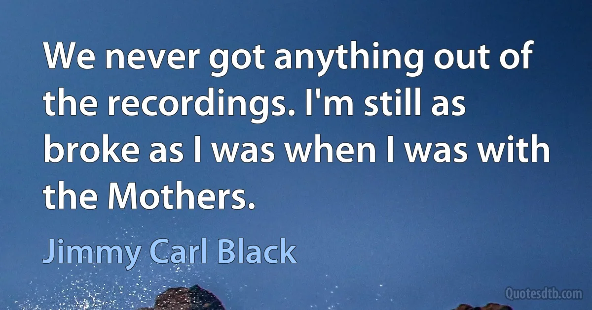 We never got anything out of the recordings. I'm still as broke as I was when I was with the Mothers. (Jimmy Carl Black)