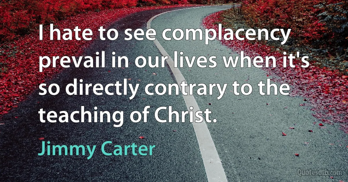 I hate to see complacency prevail in our lives when it's so directly contrary to the teaching of Christ. (Jimmy Carter)