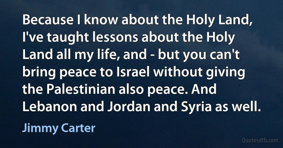 Because I know about the Holy Land, I've taught lessons about the Holy Land all my life, and - but you can't bring peace to Israel without giving the Palestinian also peace. And Lebanon and Jordan and Syria as well. (Jimmy Carter)