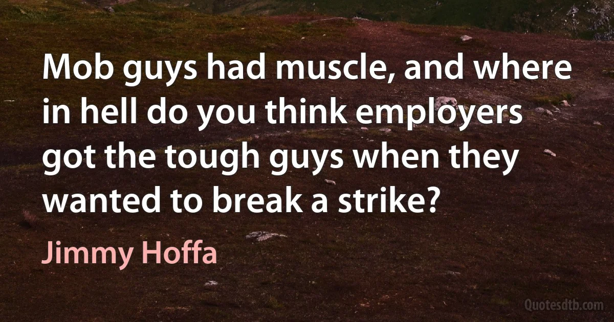 Mob guys had muscle, and where in hell do you think employers got the tough guys when they wanted to break a strike? (Jimmy Hoffa)