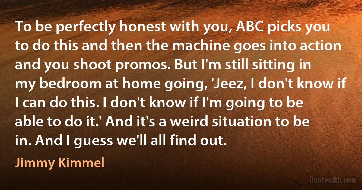 To be perfectly honest with you, ABC picks you to do this and then the machine goes into action and you shoot promos. But I'm still sitting in my bedroom at home going, 'Jeez, I don't know if I can do this. I don't know if I'm going to be able to do it.' And it's a weird situation to be in. And I guess we'll all find out. (Jimmy Kimmel)