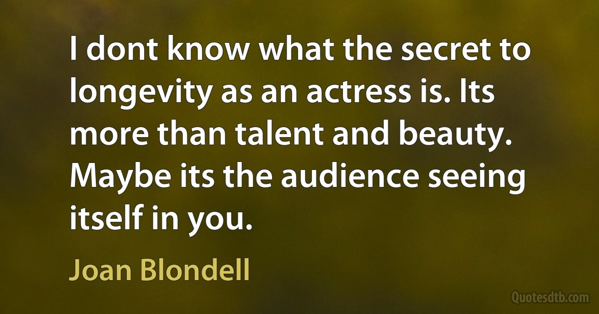 I dont know what the secret to longevity as an actress is. Its more than talent and beauty. Maybe its the audience seeing itself in you. (Joan Blondell)