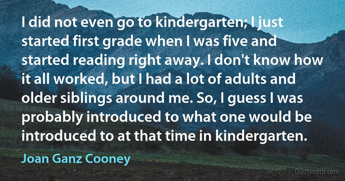 I did not even go to kindergarten; I just started first grade when I was five and started reading right away. I don't know how it all worked, but I had a lot of adults and older siblings around me. So, I guess I was probably introduced to what one would be introduced to at that time in kindergarten. (Joan Ganz Cooney)