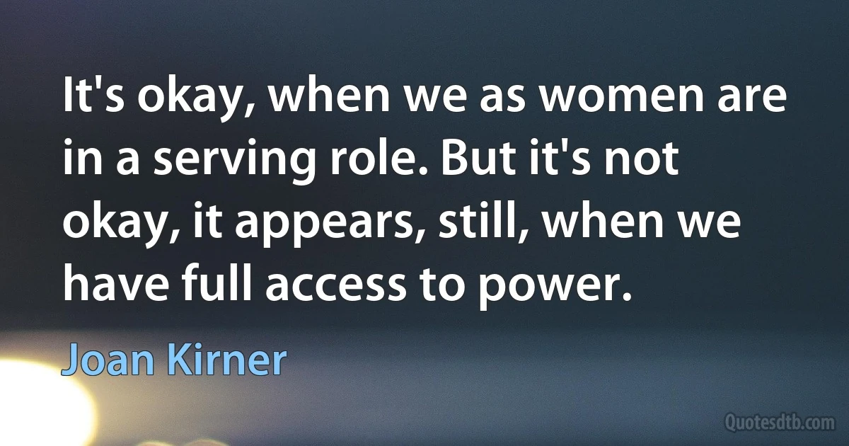 It's okay, when we as women are in a serving role. But it's not okay, it appears, still, when we have full access to power. (Joan Kirner)