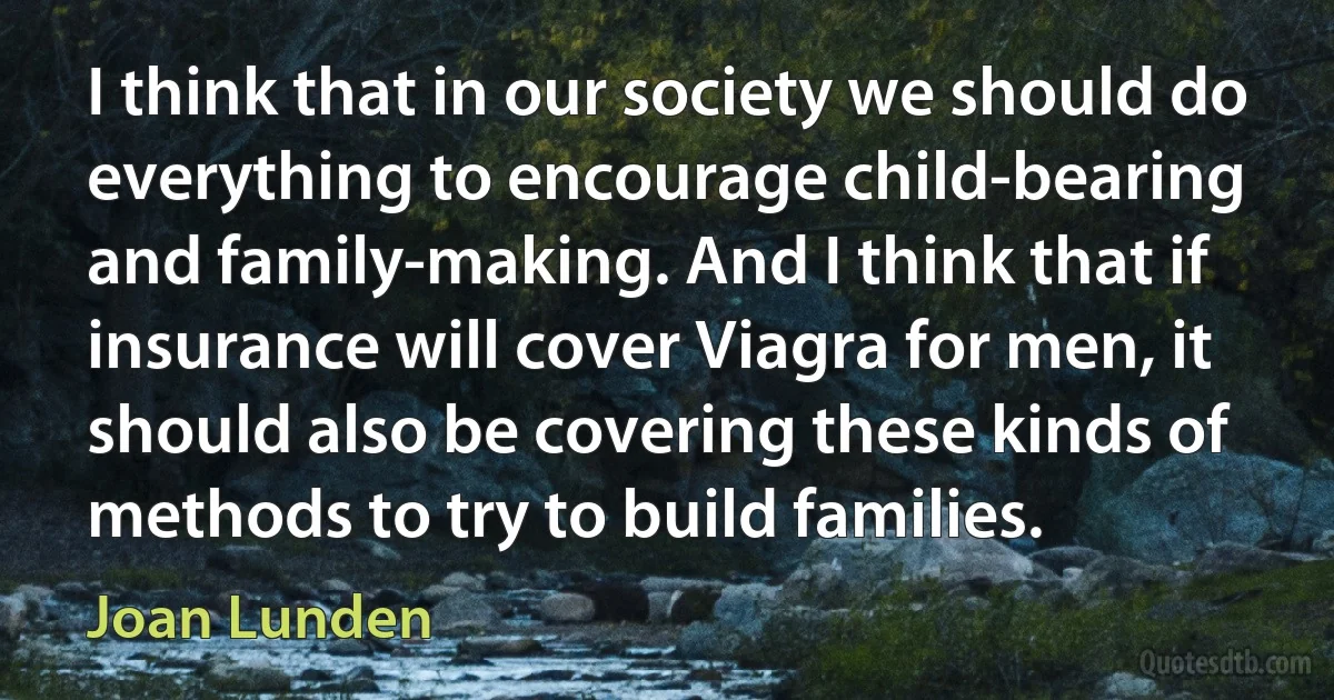 I think that in our society we should do everything to encourage child-bearing and family-making. And I think that if insurance will cover Viagra for men, it should also be covering these kinds of methods to try to build families. (Joan Lunden)